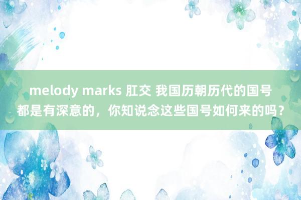 melody marks 肛交 我国历朝历代的国号都是有深意的，你知说念这些国号如何来的吗？