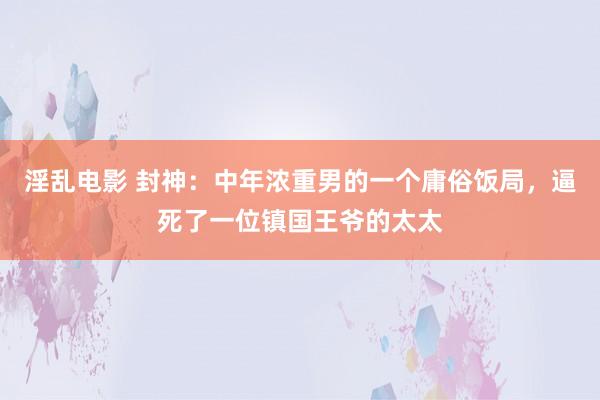 淫乱电影 封神：中年浓重男的一个庸俗饭局，逼死了一位镇国王爷的太太