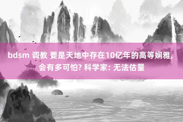 bdsm 调教 要是天地中存在10亿年的高等娴雅， 会有多可怕? 科学家: 无法估量