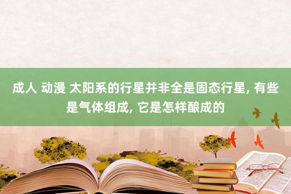 成人 动漫 太阳系的行星并非全是固态行星， 有些是气体组成， 它是怎样酿成的