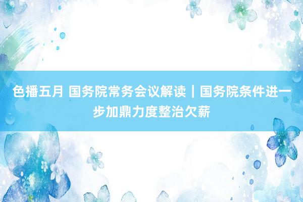 色播五月 国务院常务会议解读｜国务院条件进一步加鼎力度整治欠薪