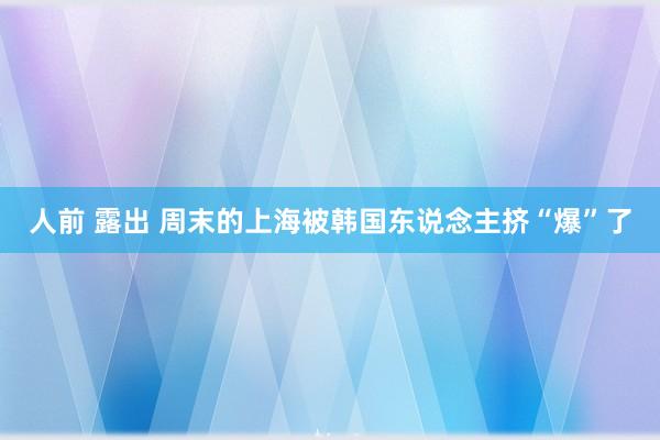 人前 露出 周末的上海被韩国东说念主挤“爆”了