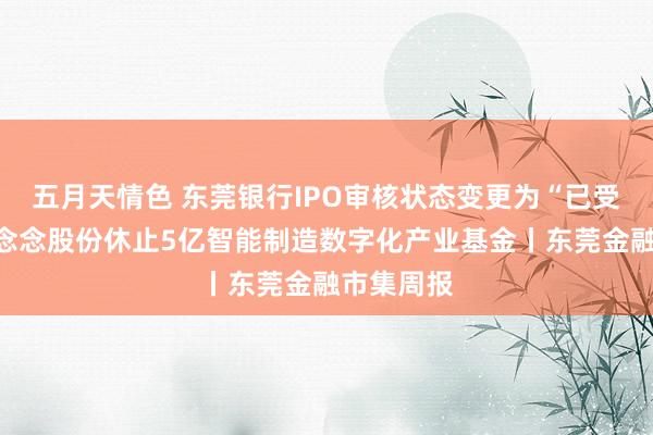 五月天情色 东莞银行IPO审核状态变更为“已受理”；慕念念股份休止5亿智能制造数字化产业基金丨东莞金融市集周报