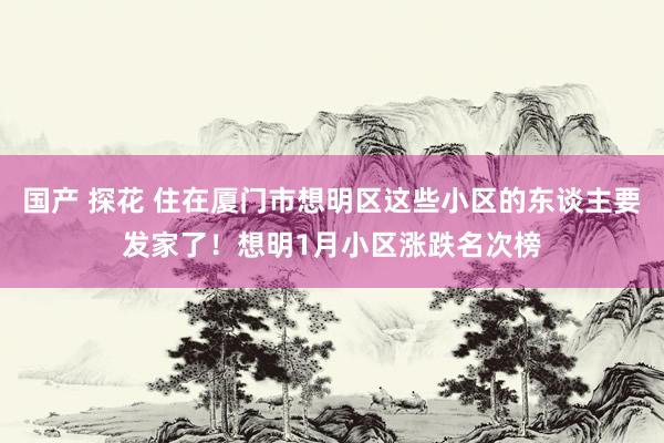 国产 探花 住在厦门市想明区这些小区的东谈主要发家了！想明1月小区涨跌名次榜