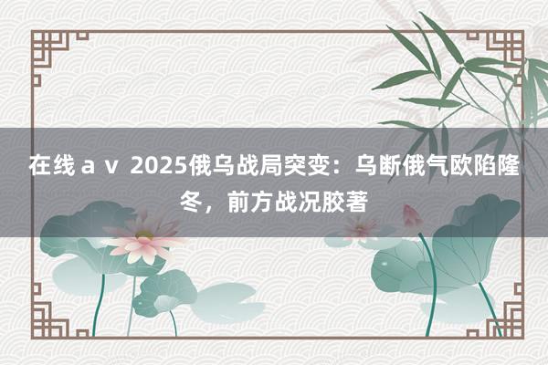 在线ａｖ 2025俄乌战局突变：乌断俄气欧陷隆冬，前方战况胶著