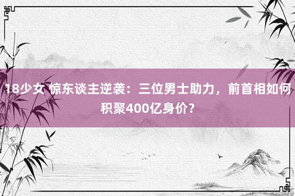 18少女 惊东谈主逆袭：三位男士助力，前首相如何积聚400亿身价？