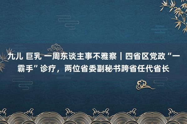 九儿 巨乳 一周东谈主事不雅察｜四省区党政“一霸手”诊疗，两位省委副秘书跨省任代省长