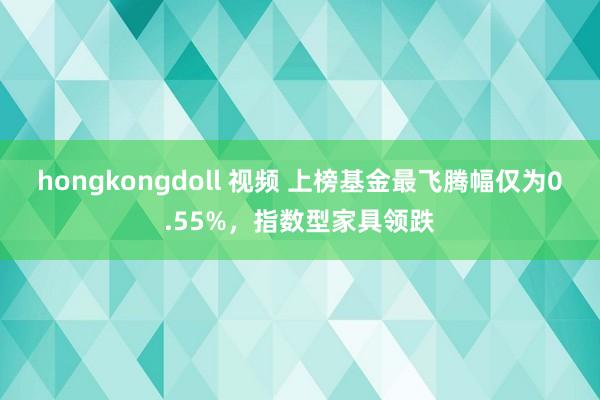 hongkongdoll 视频 上榜基金最飞腾幅仅为0.55%，指数型家具领跌