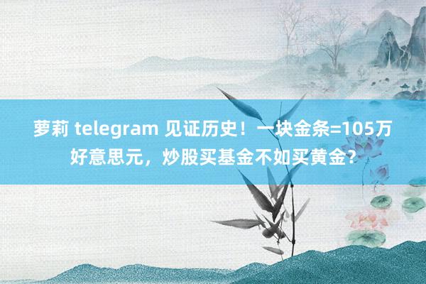 萝莉 telegram 见证历史！一块金条=105万好意思元，炒股买基金不如买黄金？