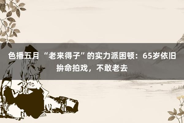 色播五月 “老来得子”的实力派困顿：65岁依旧拚命拍戏，不敢老去