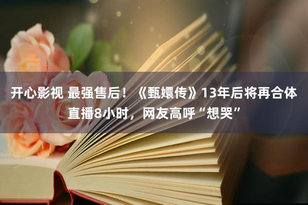 开心影视 最强售后！《甄嬛传》13年后将再合体直播8小时，网友高呼“想哭”