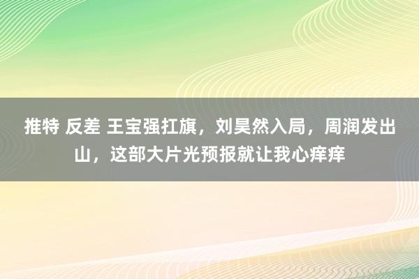 推特 反差 王宝强扛旗，刘昊然入局，周润发出山，这部大片光预报就让我心痒痒