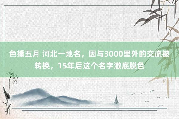 色播五月 河北一地名，因与3000里外的交流被转换，15年后这个名字澈底脱色