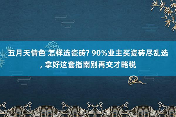 五月天情色 怎样选瓷砖? 90%业主买瓷砖尽乱选， 拿好这套指南别再交才略税