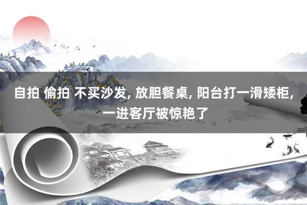 自拍 偷拍 不买沙发， 放胆餐桌， 阳台打一滑矮柜， 一进客厅被惊艳了