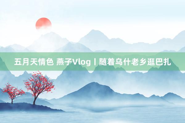 五月天情色 燕子Vlog丨随着乌什老乡逛巴扎