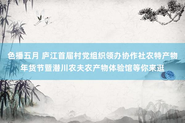 色播五月 庐江首届村党组织领办协作社农特产物年货节暨潜川农夫农产物体验馆等你来逛