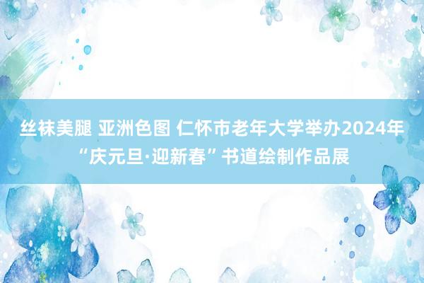 丝袜美腿 亚洲色图 仁怀市老年大学举办2024年“庆元旦·迎新春”书道绘制作品展