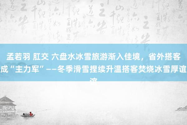 孟若羽 肛交 六盘水冰雪旅游渐入佳境，省外搭客成“主力军”——冬季滑雪捏续升温搭客焚烧冰雪厚谊