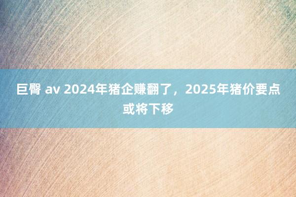 巨臀 av 2024年猪企赚翻了，2025年猪价要点或将下移