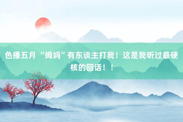 色播五月 “姆妈”有东谈主打我！这是我听过最硬核的回话！！