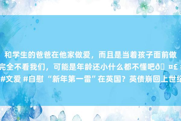 和学生的爸爸在他家做爱，而且是当着孩子面前做爱，太刺激了，孩子完全不看我们，可能是年龄还小什么都不懂吧🤣 #同城 #文爱 #自慰 “新年第一雷”在英国？英债崩回上世纪 英镑被讽为“大不列颠比索”