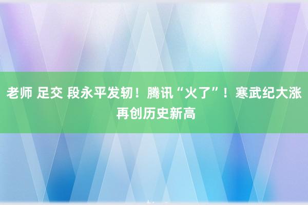 老师 足交 段永平发轫！腾讯“火了”！寒武纪大涨 再创历史新高