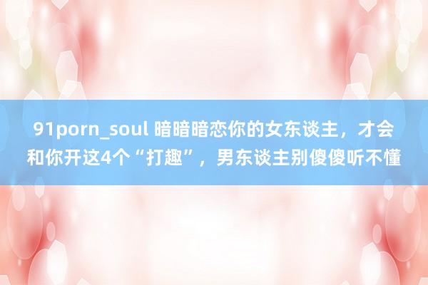 91porn_soul 暗暗暗恋你的女东谈主，才会和你开这4个“打趣”，男东谈主别傻傻听不懂