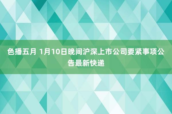 色播五月 1月10日晚间沪深上市公司要紧事项公告最新快递