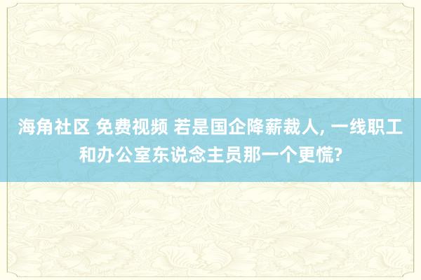 海角社区 免费视频 若是国企降薪裁人， 一线职工和办公室东说念主员那一个更慌?