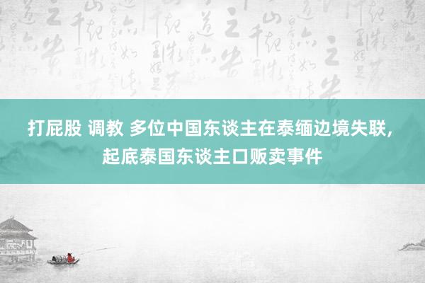 打屁股 调教 多位中国东谈主在泰缅边境失联， 起底泰国东谈主口贩卖事件