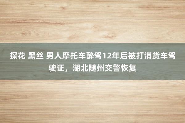 探花 黑丝 男人摩托车醉驾12年后被打消货车驾驶证，湖北随州交警恢复