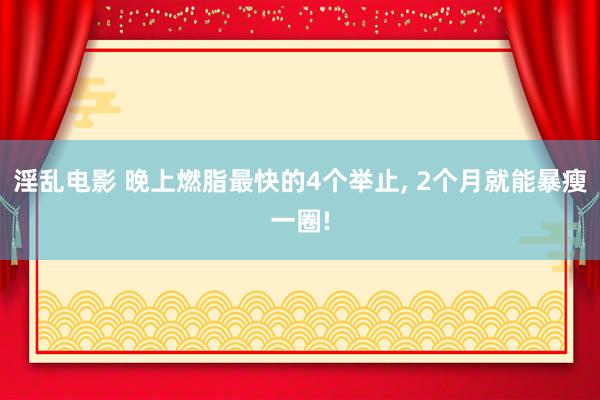 淫乱电影 晚上燃脂最快的4个举止， 2个月就能暴瘦一圈!