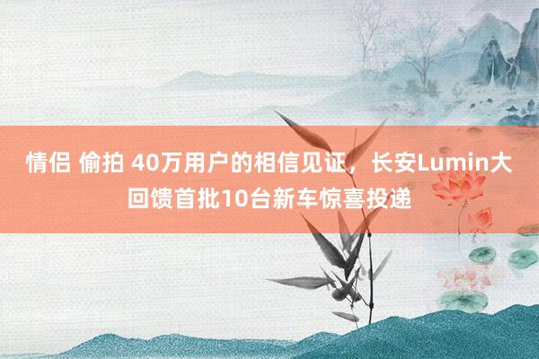 情侣 偷拍 40万用户的相信见证，长安Lumin大回馈首批10台新车惊喜投递