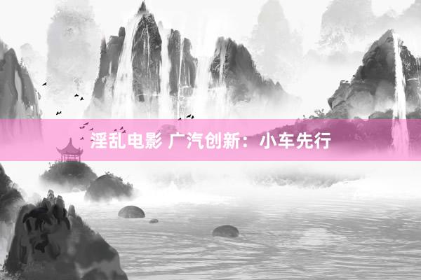 淫乱电影 广汽创新：小车先行