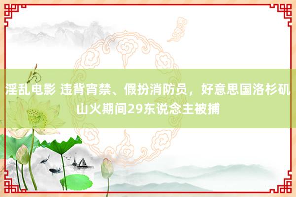 淫乱电影 违背宵禁、假扮消防员，好意思国洛杉矶山火期间29东说念主被捕