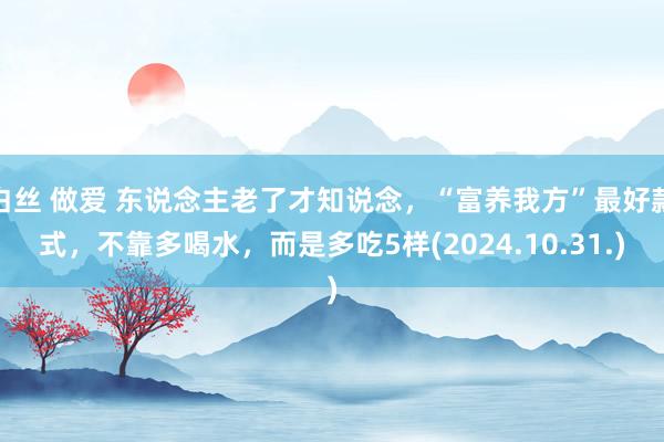 白丝 做爱 东说念主老了才知说念，“富养我方”最好款式，不靠多喝水，而是多吃5样(2024.10.31.)