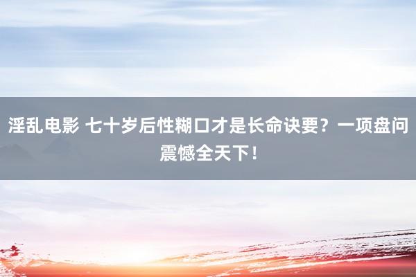 淫乱电影 七十岁后性糊口才是长命诀要？一项盘问震憾全天下！