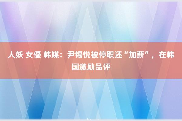 人妖 女優 韩媒：尹锡悦被停职还“加薪”，在韩国激励品评