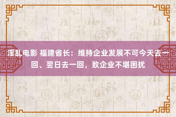 淫乱电影 福建省长：维持企业发展不可今天去一回、翌日去一回，致企业不堪困扰