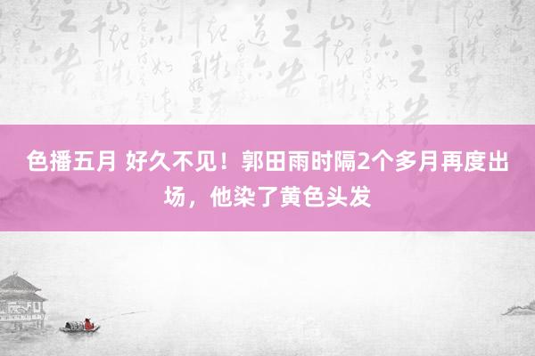 色播五月 好久不见！郭田雨时隔2个多月再度出场，他染了黄色头发