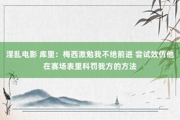 淫乱电影 库里：梅西激勉我不绝前进 尝试效仿他在赛场表里科罚我方的方法