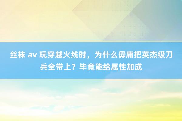 丝袜 av 玩穿越火线时，为什么毋庸把英杰级刀兵全带上？毕竟能给属性加成