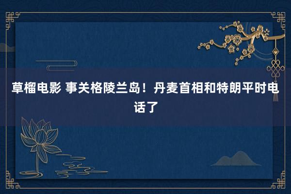 草榴电影 事关格陵兰岛！丹麦首相和特朗平时电话了