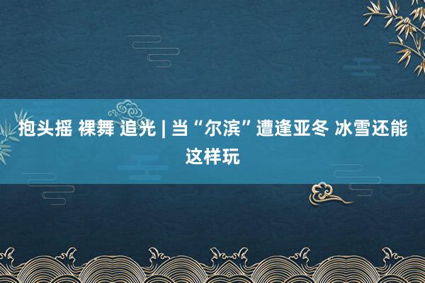 抱头摇 裸舞 追光 | 当“尔滨”遭逢亚冬 冰雪还能这样玩