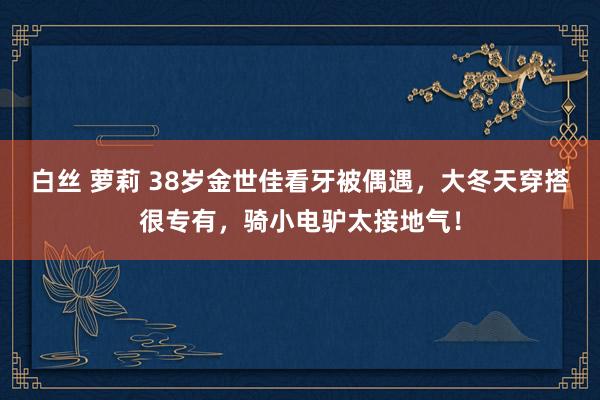 白丝 萝莉 38岁金世佳看牙被偶遇，大冬天穿搭很专有，骑小电驴太接地气！