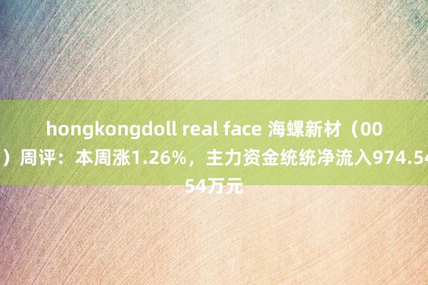 hongkongdoll real face 海螺新材（000619）周评：本周涨1.26%，主力资金统统净流入974.54万元