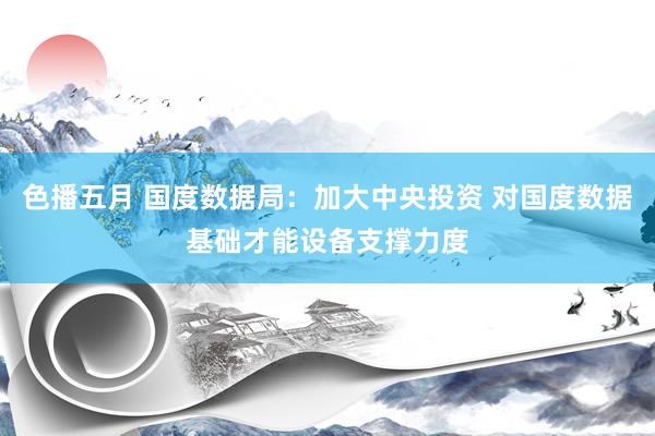 色播五月 国度数据局：加大中央投资 对国度数据基础才能设备支撑力度