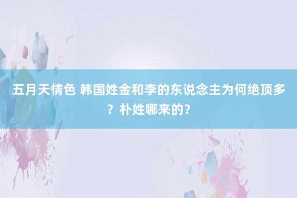 五月天情色 韩国姓金和李的东说念主为何绝顶多？朴姓哪来的？