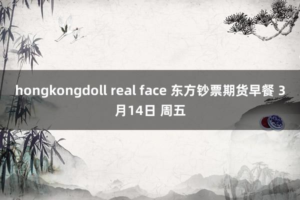 hongkongdoll real face 东方钞票期货早餐 3月14日 周五